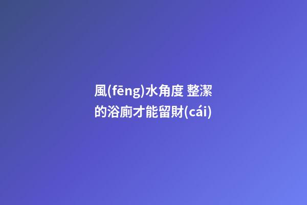 風(fēng)水角度 整潔的浴廁才能留財(cái)